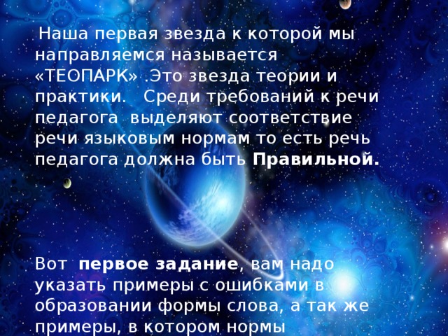 Наша первая звезда к которой мы направляемся называется «ТЕОПАРК» .Это звезда теории и практики. Среди требований к речи педагога выделяют соответствие речи языковым нормам то есть речь педагога должна быть  Правильной. Вот   первое задание , вам надо указать примеры с ошибками в образовании формы слова, а так же примеры, в котором нормы формообразования не нарушены.