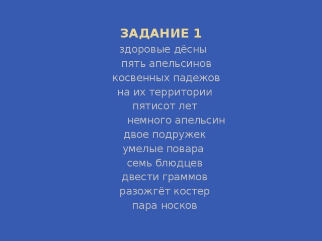 ЗАДАНИЕ 1 здоровые дёсны  пять апельсинов  косвенных падежов  на их территории  пятисот лет          немного апельсин  двое подружек  умелые повара  семь блюдцев двести граммов  разожгёт костер пара носков