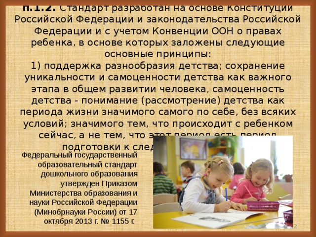 2014 год ФГОС ДО  п.1.2. Стандарт разработан на основе Конституции Российской Федерации и законодательства Российской Федерации и с учетом Конвенции ООН о правах ребенка, в основе которых заложены следующие основные принципы:  1) поддержка разнообразия детства; сохранение уникальности и самоценности детства как важного этапа в общем развитии человека, самоценность детства - понимание (рассмотрение) детства как периода жизни значимого самого по себе, без всяких условий; значимого тем, что происходит с ребенком сейчас, а не тем, что этот период есть период подготовки к следующему периоду…    Федеральный государственный образовательный стандарт дошкольного образования утвержден Приказом Министерства образования и науки Российской Федерации (Минобрнауки России) от 17 октября 2013 г. № 1155 г.