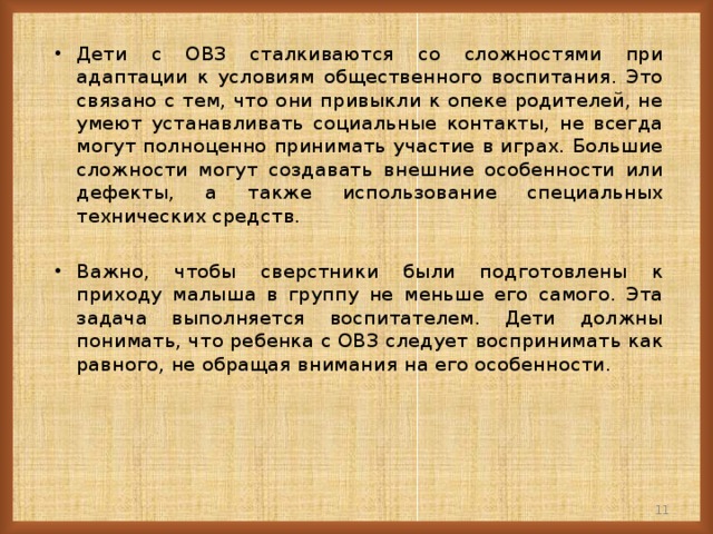 Дети с ОВЗ сталкиваются со сложностями при адаптации к условиям общественного воспитания. Это связано с тем, что они привыкли к опеке родителей, не умеют устанавливать социальные контакты, не всегда могут полноценно принимать участие в играх. Большие сложности могут создавать внешние особенности или дефекты, а также использование специальных технических средств.  Важно, чтобы сверстники были подготовлены к приходу малыша в группу не меньше его самого. Эта задача выполняется воспитателем. Дети должны понимать, что ребенка с ОВЗ следует воспринимать как равного, не обращая внимания на его особенности.