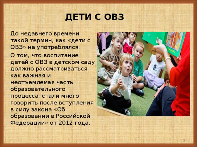 ДЕТИ  С ОВЗ До недавнего времени такой термин, как «дети с ОВЗ» не употреблялся. О том, что воспитание детей с ОВЗ в детском саду должно рассматриваться как важная и неотъемлемая часть образовательного процесса, стали много говорить после вступления в силу закона «Об образовании в Российской Федерации» от 2012 года. 2