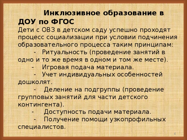 Инклюзивное образование в ДОУ по ФГОС  Дети с ОВЗ в детском саду успешно проходят процесс социализации при условии подчинения образовательного процесса таким принципам:  - Ритуальность (проведение занятий в одно и то же время в одном и том же месте).  - Игровая подача материала.  - Учет индивидуальных особенностей дошколят.  - Деление на подгруппы (проведение групповых занятий для части детского контингента).  - Доступность подачи материала.  - Получение помощи узкопрофильных специалистов.