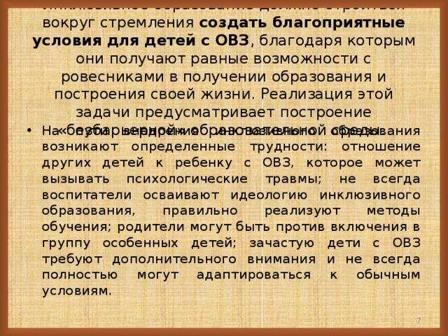 Инклюзивное образование должно строиться вокруг стремления создать благоприятные условия для детей с ОВЗ , благодаря которым они получают равные возможности с ровесниками в получении образования и построения своей жизни. Реализация этой задачи предусматривает построение «безбарьерной» образовательной среды.   На пути внедрения инклюзивного образования возникают определенные трудности: отношение других детей к ребенку с ОВЗ, которое может вызывать психологические травмы; не всегда воспитатели осваивают идеологию инклюзивного образования, правильно реализуют методы обучения; родители могут быть против включения в группу особенных детей; зачастую дети с ОВЗ требуют дополнительного внимания и не всегда полностью могут адаптироваться к обычным условиям.