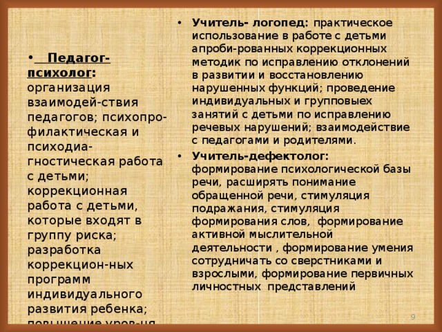 Учитель- логопед: практическое использование в работе с детьми апроби-рованных коррекционных методик по исправлению отклонений в развитии и восстановлению нарушенных функций; проведение индивидуальных и групповыех занятий с детьми по исправлению речевых нарушений; взаимодействие с педагогами и родителями. Учитель-дефектолог: формирование психологической базы речи, расширять понимание обращенной речи, стимуляция подражания, стимуляция формирования слов, формирование активной мыслительной деятельности , формирование умения сотрудничать со сверстниками и взрослыми, формирование первичных личностных представлений  Педагог-психолог