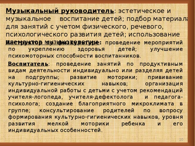 Музыкальный руководитель : эстетическое и музыкальное воспитание детей; подбор материала для занятий с учетом физического, речевого, психологического развития детей; использование элементов музыкотерапии  Инструктор по физкультуре : проведение мероприятий по укреплению здоровья детей; улучшение психомоторных способности воспитанников.  Воспитатель : проведение занятий по продуктивным видам деятельности индивидуально или разделяя детей на подгруппы; развитие моторики; прививание культурно-гигиенических навыков; организация индивидуальной работы с детьми с учетом рекомендаций учителя-логопеда, учителя-дефектолога и педагога-психолога; создание благоприятного микроклимата в группе; консультирование родителей по вопросу формирования культурно-гигиенических навыков, уровня развития мелкой моторики ребенка и его индивидуальных особенностей.