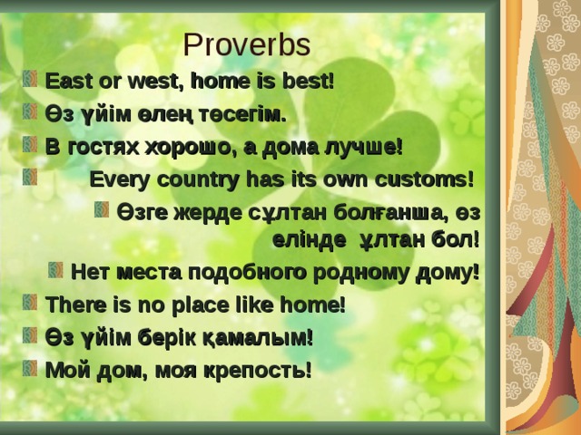 Proverbs East or west, home is best!  Өз үйім өлең төсегім.  В гостях хорошо, а дома лучше!  Every country has its own customs! Өзге жерде сұлтан болғанша, өз елінде  ұлтан бол! Нет места подобного родному дому! There is no place like home! Ө з үйім берік қамалым! Мой дом, моя крепость!