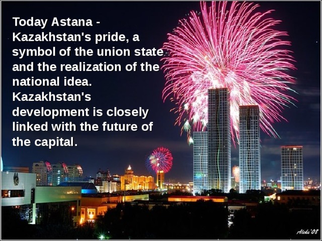 Today Astana - Kazakhstan's pride, a symbol of the union state and the realization of the national idea. Kazakhstan's development is closely linked with the future of the capital .