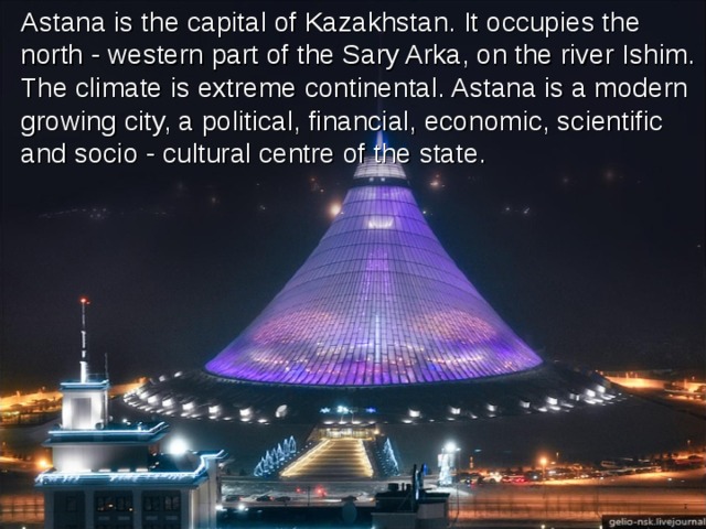 Astana is the capital of Kazakhstan. It occupies the north - western part of the Sary Arka, on the river Ishim. The climate is extreme continental. Astana is a modern growing city, a political, financial, economic, scientific and socio - cultural centre of the state.