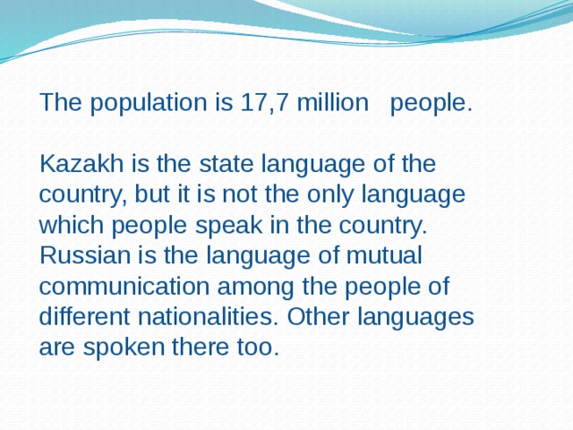 The population is 17,7 million people. Kazakh is the state language of the country, but it is not the only language which people speak in the country. Russian is the language of mutual communication among the people of different nationalities. Other languages are spoken there too. 