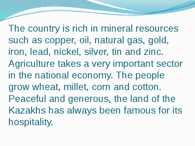 The country is rich in mineral resources such as copper, oil, natural gas, gold, iron, lead, nickel, silver, tin and zinc. Agriculture takes a very important sector in the national economy. The people grow wheat, millet, corn and cotton. Peaceful and generous, the land of the Kazakhs has always been famous for its hospitality.