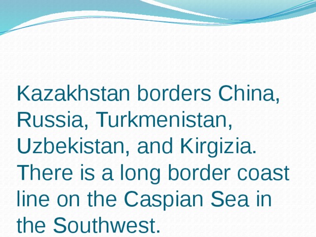 Kazakhstan borders China, Russia, Turkmenistan, Uzbekistan, and Kirgizia. There is a long border coast line on the Caspian Sea in the Southwest.