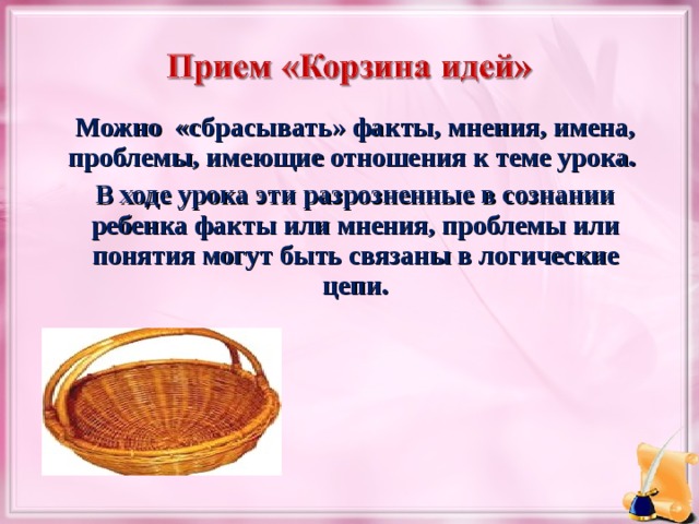 Можно «сбрасывать» факты, мнения, имена, проблемы, имеющие отношения к теме урока. В ходе урока эти разрозненные в сознании ребенка факты или мнения, проблемы или понятия могут быть связаны в логические цепи.