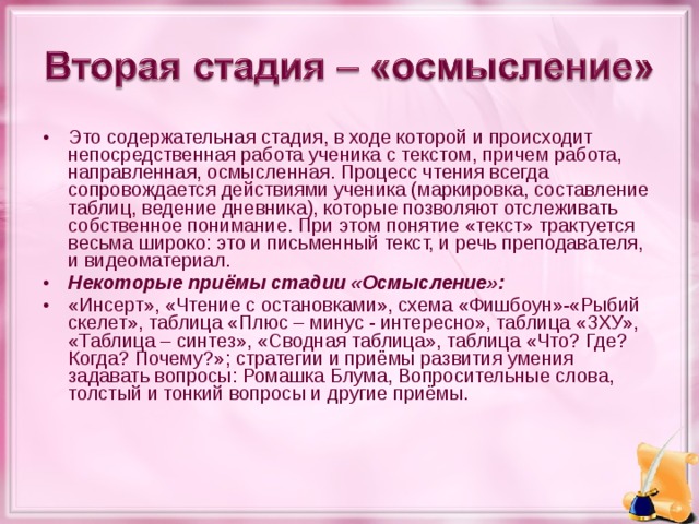 Это содержательная стадия, в ходе которой и происходит непосредственная работа ученика с текстом, причем работа, направленная, осмысленная. Процесс чтения всегда сопровождается действиями ученика (маркировка, составление таблиц, ведение дневника), которые позволяют отслеживать собственное понимание. При этом понятие «текст» трактуется весьма широко: это и письменный текст, и речь преподавателя, и видеоматериал. Некоторые приёмы стадии «Осмысление»: «Инсерт», «Чтение с остановками», схема «Фишбоун»-«Рыбий скелет», таблица «Плюс – минус - интересно», таблица «ЗХУ», «Таблица – синтез», «Сводная таблица», таблица «Что? Где? Когда? Почему?»; стратегии и приёмы развития умения задавать вопросы: Ромашка Блума, Вопросительные слова, толстый и тонкий вопросы и другие приёмы.