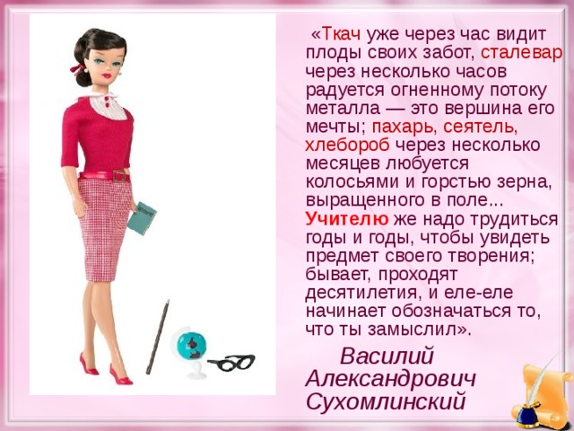 « Ткач уже через час видит плоды своих забот, сталевар через несколько часов радуется огненному потоку металла — это вершина его мечты; пахарь, сеятель, хлебороб через несколько месяцев любуется колосьями и горстью зерна, выращенного в поле... Учителю же надо трудиться годы и годы, чтобы увидеть предмет своего творения; бывает, проходят десятилетия, и еле-еле начинает обозначаться то, что ты замыслил».   Василий Александрович Сухомлинский