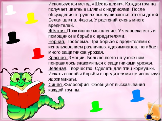 Используется метод «Шесть шляп». Каждая группа получает цветные шляпы с надписями. После обсуждения в группах выслушиваются ответы детей. Белая шляпа. Факты. У растений очень много вредителей. Жёлтая. Позитивное мышление. У человека есть и помощники в борьбе с вредителями. Черная. Проблема. При борьбе с вредителями с использованием различных ядохимикатов, погибает много защитников урожая. Красная. Эмоции. Больше всего на уроке нам понравилось знакомиться с защитниками урожая. Зеленая . Творчество. Сделать для птиц кормушки. Искать способы борьбы с вредителями не используя ядохимикаты. Синяя .Философия. Обобщают высказывания каждой группы.