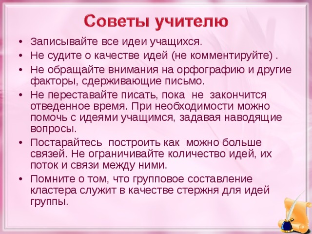 Записывайте все идеи учащихся. Не судите о качестве идей (не комментируйте) . Не обращайте внимания на орфографию и другие факторы, сдерживающие письмо. Не переставайте писать, пока не закончится отведенное время. При необходимости можно помочь с идеями учащимся, задавая наводящие вопросы. Постарайтесь построить как можно больше связей. Не ограничивайте количество идей, их поток и связи между ними. Помните о том, что групповое составление кластера служит в качестве стержня для идей группы.