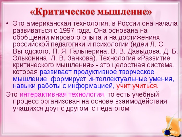 Это американская технология, в России она начала развиваться с 1997 года. Она основана на обобщении мирового опыта и на достижениях российской педагогики и психологии (идеи Л. С. Выгодского, П. Я. Гальперина, В. В. Давыдова, Д. Б. Эльконина, Л. В. Занкова). Технология «Развитие критического мышления» - это целостная система, которая развивает продуктивное творческое мышление, формирует интеллектуальные умения, навыки работы с информацией,  учит учиться.