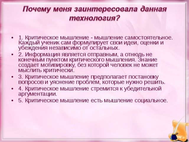 1. Критическое мышление - мышление самостоятельное. Каждый ученик сам формулирует свои идеи, оценки и убеждения независимо от остальных. 2. Информация является отправным, а отнюдь не конечным пунктом критического мышления. Знание создает мотивировку, без которой человек не может мыслить критически. 3. Критическое мышление предполагает постановку вопросов и уяснение проблем, которые нужно решить. 4. Критическое мышление стремится к убедительной аргументации. 5. Критическое мышление есть мышление социальное.