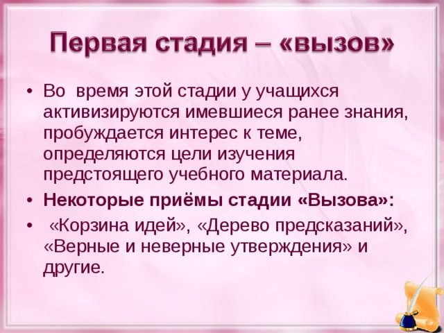 Во время этой стадии у учащихся активизируются имевшиеся ранее знания, пробуждается интерес к теме, определяются цели изучения предстоящего учебного материала. Некоторые приёмы стадии «Вызова»:  «Корзина идей», «Дерево предсказаний», «Верные и неверные утверждения» и другие.