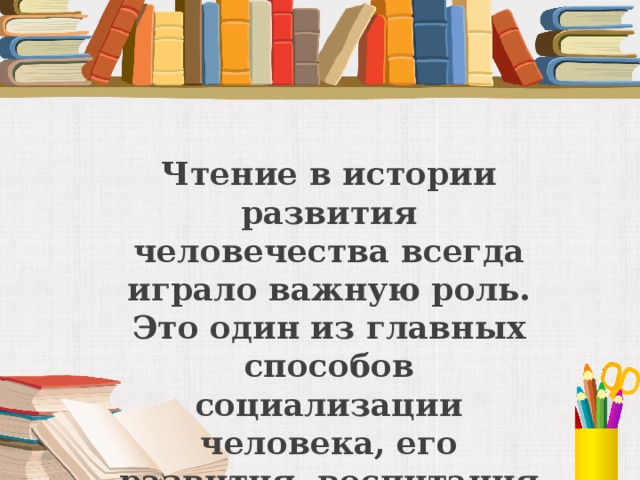 Чтение в истории развития человечества всегда играло важную роль. Это один из главных способов социализации человека, его развития, воспитания и образования.