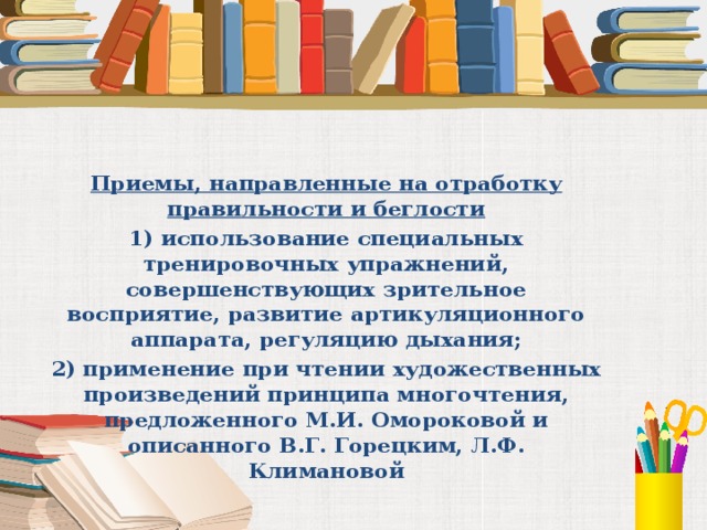 Приемы, направленные на отработку правильности и беглости 1) использование специальных тренировочных упражнений, совершенствующих зрительное восприятие, развитие артикуляционного аппарата, регуляцию дыхания; 2) применение при чтении художественных произведений принципа многочтения, предложенного М.И. Омороковой и описанного В.Г. Горецким, Л.Ф. Климановой