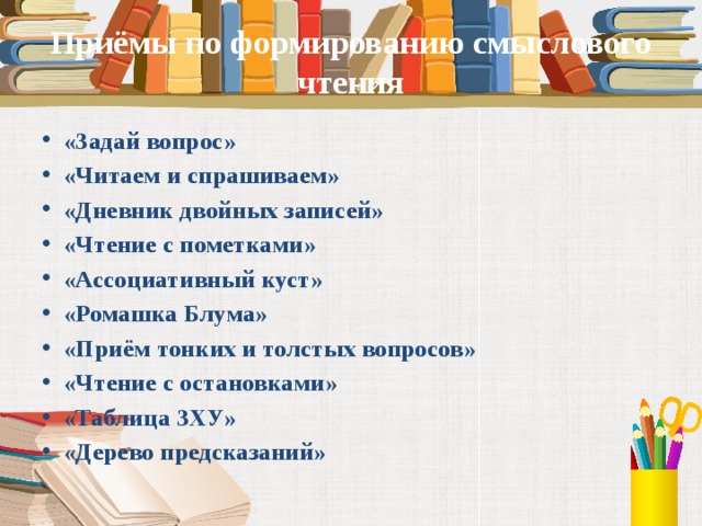 Приёмы по формированию смыслового чтения «Задай вопрос» «Читаем и спрашиваем» «Дневник двойных записей» «Чтение с пометками» «Ассоциативный куст» «Ромашка Блума» «Приём тонких и толстых вопросов» «Чтение с остановками» «Таблица ЗХУ» «Дерево предсказаний»