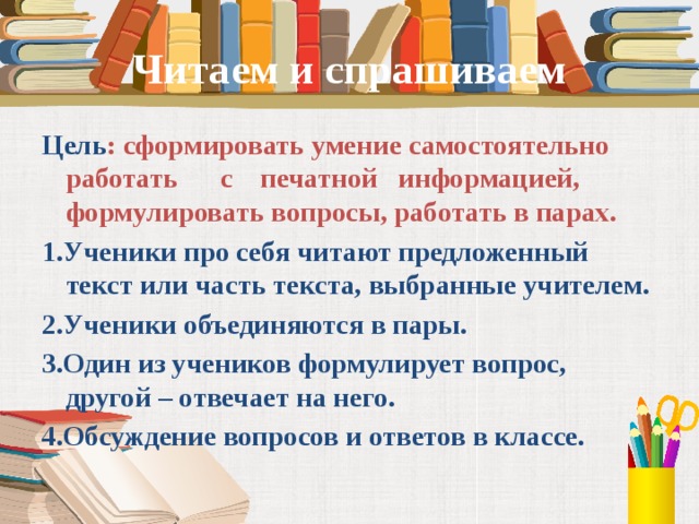 Читаем и спрашиваем Цель : сформировать умение самостоятельно работать с печатной информацией, формулировать вопросы, работать в парах. 1.Ученики про себя читают предложенный текст или часть текста, выбранные учителем. 2.Ученики объединяются в пары. 3.Один из учеников формулирует вопрос, другой – отвечает на него. 4.Обсуждение вопросов и ответов в классе.