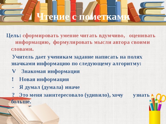 Чтение с пометками  Цель: сформировать умение читать вдумчиво, оценивать информацию, формулировать мысли автора своими словами.  Учитель дает ученикам задание написать на полях значками информацию по следующему алгоритму:  V Знакомая информация  ! Новая информация  - Я думал (думала) иначе  ? Это меня заинтересовало (удивило), хочу узнать больше.