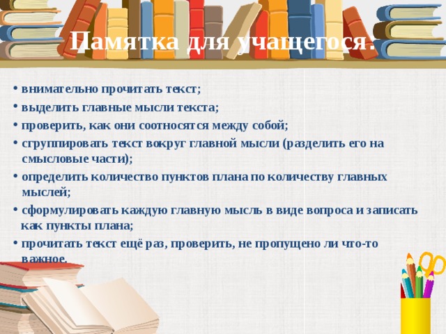 Памятка для учащегося : внимательно прочитать текст; выделить главные мысли текста; проверить, как они соотносятся между собой; сгруппировать текст вокруг главной мысли (разделить его на смысловые части); определить количество пунктов плана по количеству главных мыслей; сформулировать каждую главную мысль в виде вопроса и записать как пункты плана; прочитать текст ещё раз, проверить, не пропущено ли что-то важное.