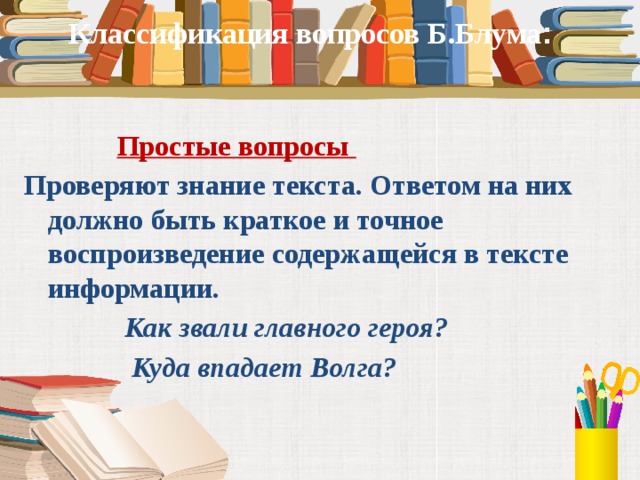 Классификация вопросов Б.Блума :   Простые вопросы Проверяют знание текста. Ответом на них должно быть краткое и точное воспроизведение содержащейся в тексте информации.   Как звали главного героя?  Куда впадает Волга?