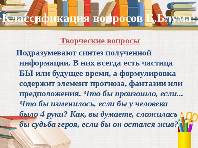 Классификация вопросов Б.Блума:  Творческие вопросы  Подразумевают синтез полученной информации. В них всегда есть частица БЫ или будущее время, а формулировка содержит элемент прогноза, фантазии или предположения.  Что бы произошло, если... Что бы изменилось, если бы у человека было 4 руки? Как, вы думаете, сложилась бы судьба героя, если бы он остался жив?