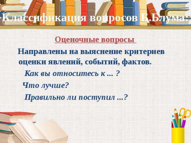 Классификация вопросов Б.Блума: Оценочные вопросы  Направлены на выяснение критериев оценки явлений, событий, фактов.   Как вы относитесь к ... ?  Что лучше?  Правильно ли поступил ...?