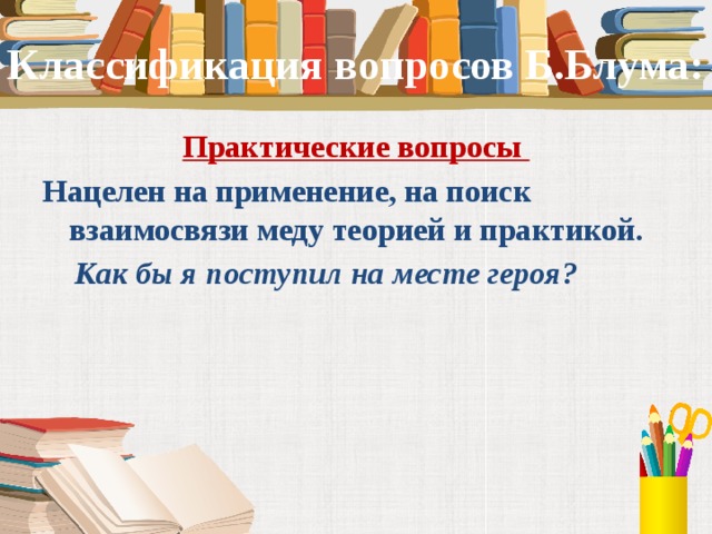 Классификация вопросов Б.Блума: Практические вопросы Нацелен на применение, на поиск взаимосвязи меду теорией и практикой.  Как бы я поступил на месте героя?