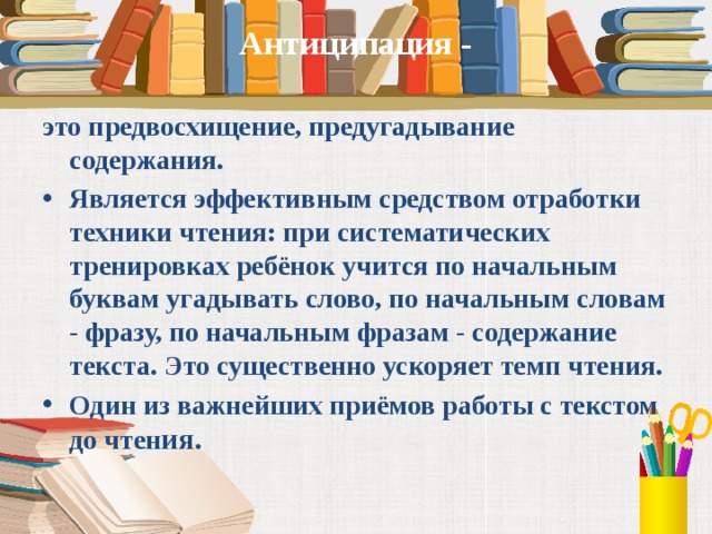 Антиципация -   это предвосхищение, предугадывание содержания. Является эффективным средством отработки техники чтения: при систематических тренировках ребёнок учится по начальным буквам угадывать слово, по начальным словам - фразу, по начальным фразам - содержание текста. Это существенно ускоряет темп чтения. Один из важнейших приёмов работы с текстом до чтен ия.