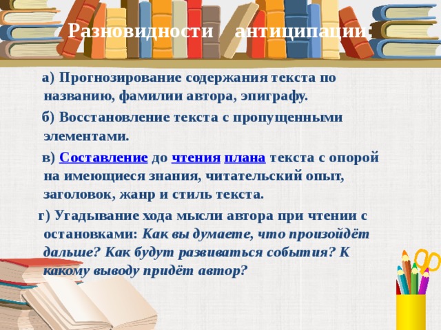 Разновидности антиципации :  а) Прогнозирование содержания текста по названию, фамилии автора, эпиграфу.  б) Восстановление текста с пропущенными элементами.  в)  Составление  до  чтения   плана  текста с опорой на имеющиеся знания, читательский опыт, заголовок, жанр и стиль текста.  г) Угадывание хода мысли автора при чтении с остановками:  Как вы думаете, что произойдёт дальше? Как будут развиваться события? К какому выводу придёт автор?