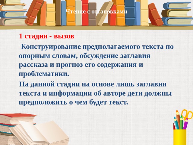 Чтение с остановками       1 стадия - вызов  Конструирование предполагаемого текста по опорным словам, обсуждение заглавия рассказа и прогноз его содержания и проблематики.  На данной стадии на основе лишь заглавия текста и информации об авторе дети должны предположить о чем будет текст.