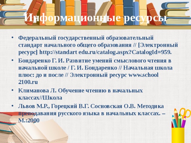 Информационные ресурсы Федеральный государственный образовательный стандарт начального общего образования // [Электронный ресурс] http://standart edu.ru/catalog.aspx?CatalogId=959. Бондаренко Г. И. Развитие умений смыслового чтения в начальной школе / Г. И. Бондаренко // Начальная школа плюс: до и после // Электронный ресурс www.school 2100.ru Климанова Л. Обучение чтению в начальных классах//Школа Львов М.Р., Горецкий В.Г. Сосновская О.В. Методика преподавания русского языка в начальных классах. – М.:2000