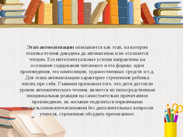 Этап автоматизации описывается как этап, на котором техника чтения доведена до автоматизма и не осознается чтецом. Его интеллектуальные усилия направлены на осознание содержания читаемого и его формы: идеи произведения, его композиции, художественных средств и т.д. Для этапа автоматизации характерно стремление ребенка читать про себя. Главным признаком того, что дети достигли уровня автоматического чтения, является их непосредственная эмоциональная реакция на самостоятельно прочитанное произведение, их желание поделиться первичными читательскими впечатлениями без дополнительных вопросов учителя, стремление обсудить прочитанное.