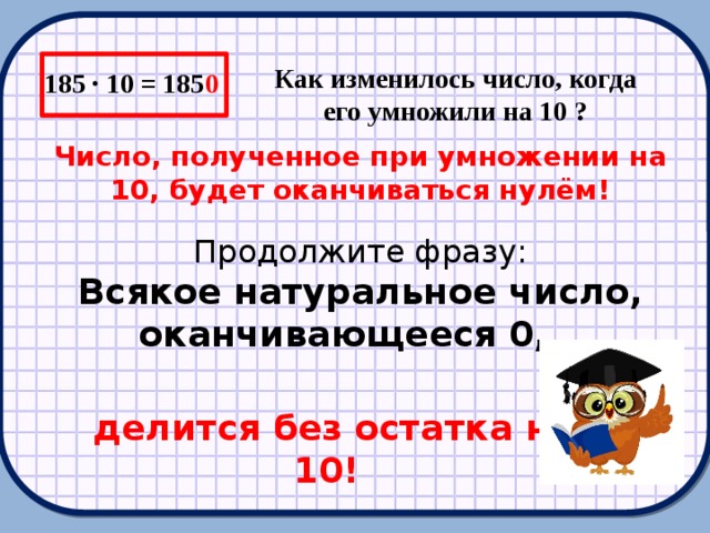 185 ∙ 10 = 185 0 Как изменилось число, когда его умножили на 10 ? Число, полученное при умножении на 10, будет оканчиваться нулём! Продолжите фразу: Всякое натуральное число, оканчивающееся 0,…  делится без остатка на 10!