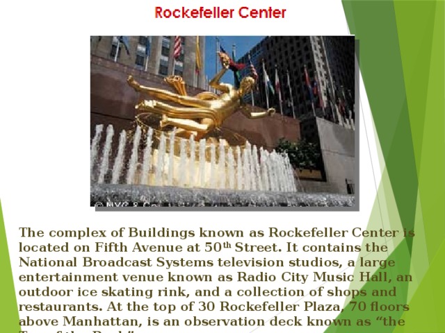 The complex of Buildings known as Rockefeller Center is located on Fifth Avenue at 50 th Street. It contains the National Broadcast Systems television studios, a large entertainment venue known as Radio City Music Hall, an outdoor ice skating rink, and a collection of shops and restaurants. At the top of 30 Rockefeller Plaza, 70 floors above Manhattan, is an observation deck known as “the Top of the Rock”.