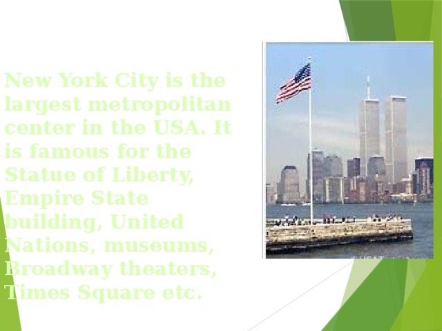 New York City is the largest metropolitan center in the USA. It is famous for the Statue of Liberty, Empire State building, United Nations, museums, Broadway theaters, Times Square etc.