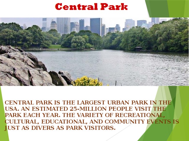 Central Park is the largest urban park in the USA. An estimated 25-million people visit the Park Each year. The variety of recreational, cultural, educational, and community events is just As divers as Park visitors.