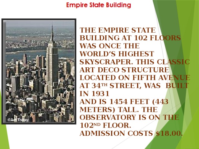 The Empire State Building at 102 floors was once the World’s highest skyscraper. This classic art deco structure Located on Fifth Avenue at 34 th Street, was built in 1931 And is 1454 feet (443 meters) tall. The observatory is on The 102 nd floor. Admission costs $18.00.