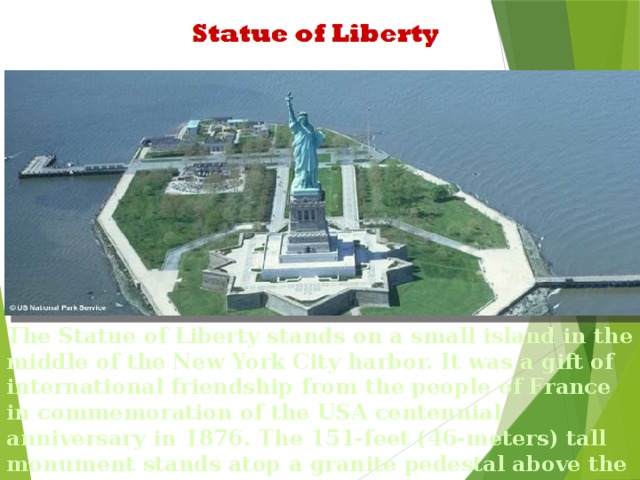 The Statue of Liberty stands on a small island in the middle of the New York City harbor. It was a gift of international friendship from the people of France in commemoration of the USA centennial anniversary in 1876. The 151-feet (46-meters) tall monument stands atop a granite pedestal above the walls of a star shaped abutment.
