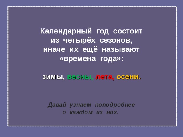 Календарный год состоит  из четырёх сезонов,  иначе их ещё называют  «времена года»:   зимы , весны ,  лета, осени.    Давай узнаем поподробнее  о каждом из них.