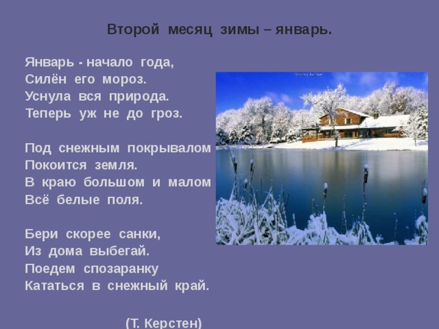 Второй месяц зимы – январь.   Январь - начало года, Силён его мороз. Уснула вся природа. Теперь уж не до гроз.  Под снежным покрывалом Покоится земля. В краю большом и малом Всё белые поля.  Бери скорее санки, Из дома выбегай. Поедем спозаранку Кататься в снежный край.   (Т. Керстен)