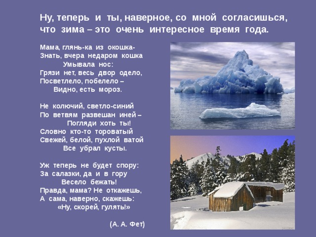 Ну, теперь и ты, наверное, со мной согласишься, что зима – это очень интересное время года.   Мама, глянь-ка из окошка-  Знать, вчера недаром кошка  Умывала нос:  Грязи нет, весь двор одело,  Посветлело, побелело –  Видно, есть мороз.   Не колючий, светло-синий  По ветвям развешан иней –  Погляди хоть ты!  Словно кто-то тороватый  Свежей, белой, пухлой ватой  Все убрал кусты.   Уж теперь не будет спору:  За салазки, да и в гору  Весело бежать!  Правда, мама? Не откажешь,  А сама, наверно, скажешь:  «Ну, скорей, гулять!»   (А. А. Фет)