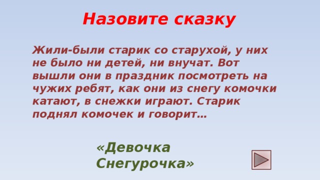 Назовите сказку Жили-были старик со старухой, у них не было ни детей, ни внучат. Вот вышли они в праздник посмотреть на чужих ребят, как они из снегу комочки катают, в снежки играют. Старик поднял комочек и говорит… «Девочка Снегурочка»