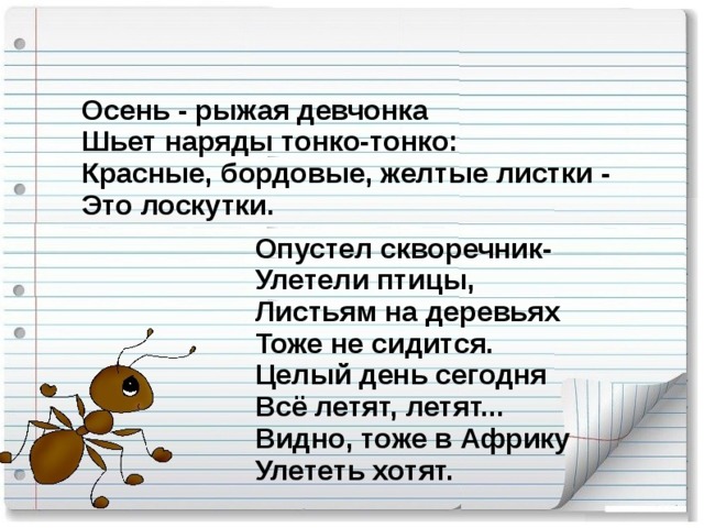 Осень - рыжая девчонка  Шьет наряды тонко-тонко:  Красные, бордовые, желтые листки -  Это лоскутки.   Опустел скворечник-  Улетели птицы,  Листьям на деревьях  Тоже не сидится.  Целый день сегодня  Всё летят, летят...  Видно, тоже в Африку  Улететь хотят.   10