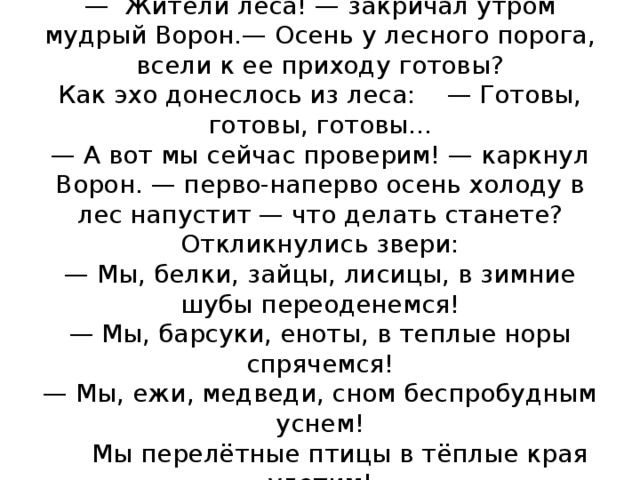 Осень на пороге  — Жители леса! — закричал утром мудрый Во­рон.— Осень у лесного порога, всели к ее приходу го­товы?  Как эхо донеслось из леса: — Готовы, готовы, готовы...  — А вот мы сейчас проверим! — каркнул Ворон. — перво-наперво осень холоду в лес напустит — что де­лать станете?  Откликнулись звери:  — Мы, белки, зайцы, лисицы, в зимние шубы пе­реоденемся!  — Мы, барсуки, еноты, в теплые норы спрячемся!  — Мы, ежи, медведи, сном беспробудным уснем!  Мы перелётные птицы в тёплые края улетим!